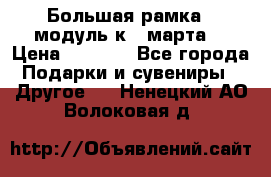Большая рамка - модуль к 8 марта! › Цена ­ 1 700 - Все города Подарки и сувениры » Другое   . Ненецкий АО,Волоковая д.